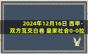 2024年12月16日 西甲-双方互交白卷 皇家社会0-0拉斯帕尔马斯各赛事5联赛遭终结